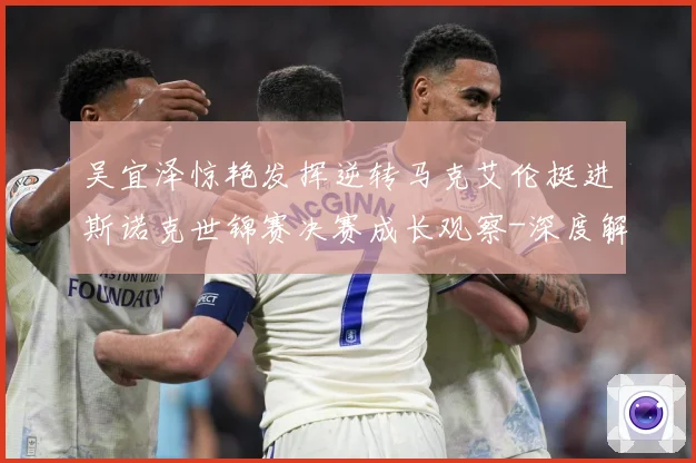 吴宜泽惊艳发挥逆转马克艾伦挺进斯诺克世锦赛决赛成长观察-深度解析