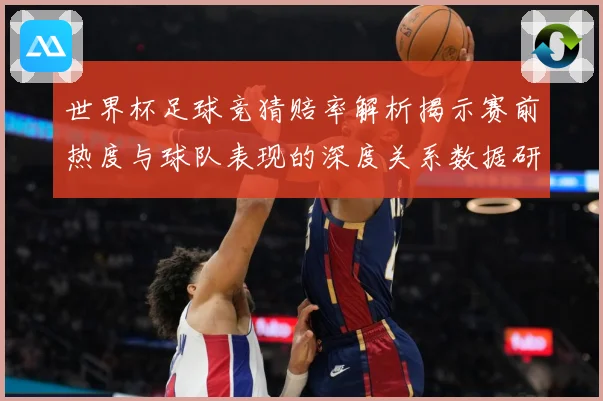 世界杯足球竞猜赔率解析揭示赛前热度与球队表现的深度关系数据研判-深度解析