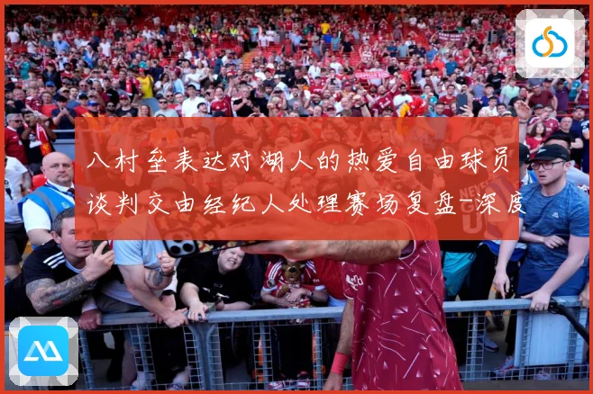 八村垒表达对湖人的热爱自由球员谈判交由经纪人处理赛场复盘-深度解析