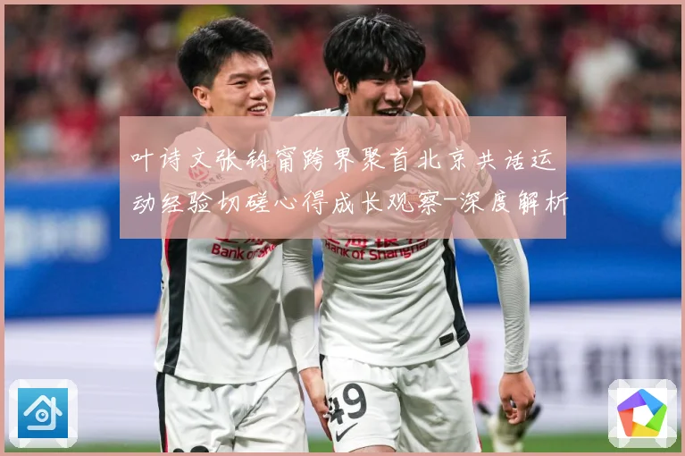叶诗文张钧甯跨界聚首北京共话运动经验切磋心得成长观察-深度解析