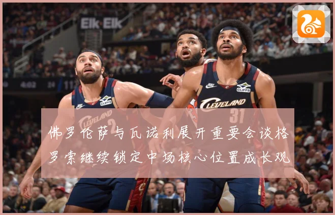 佛罗伦萨与瓦诺利展开重要会谈格罗索继续锁定中场核心位置成长观察-深度解析