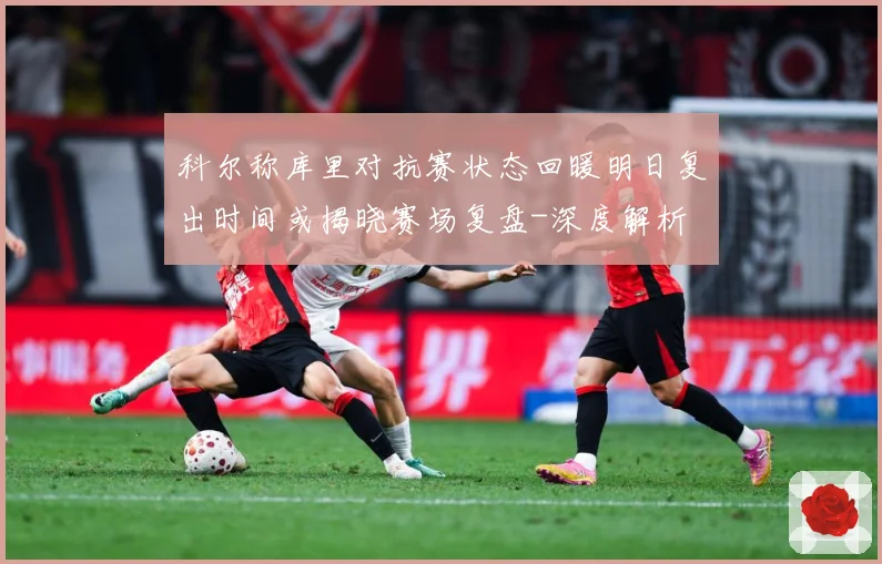 科尔称库里对抗赛状态回暖明日复出时间或揭晓赛场复盘-深度解析