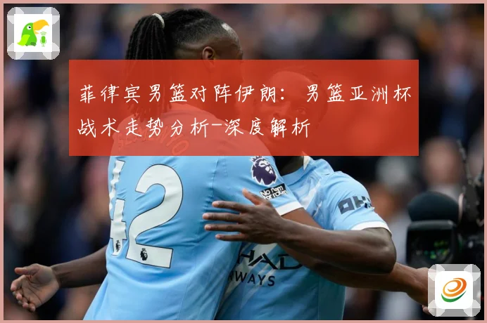 菲律宾男篮对阵伊朗：男篮亚洲杯战术走势分析-深度解析