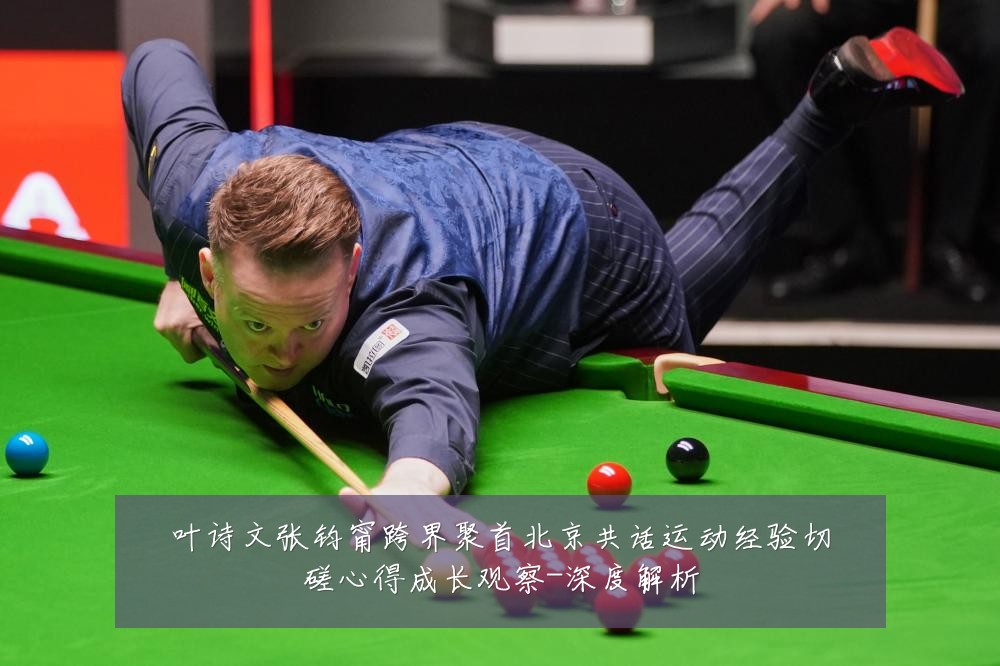 叶诗文张钧甯跨界聚首北京共话运动经验切磋心得成长观察-深度解析