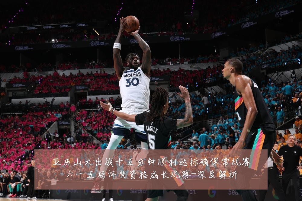 亚历山大出战十五分钟顺利达标确保常规赛六十五场评奖资格成长观察-深度解析